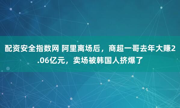 配资安全指数网 阿里离场后，商超一哥去年大赚2.06亿元，卖场被韩国人挤爆了