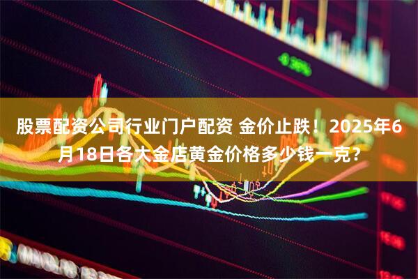股票配资公司行业门户配资 金价止跌！2025年6月18日各大金店黄金价格多少钱一克？