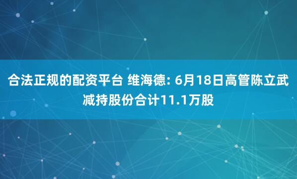 合法正规的配资平台 维海德: 6月18日高管陈立武减持股份合计11.1万股