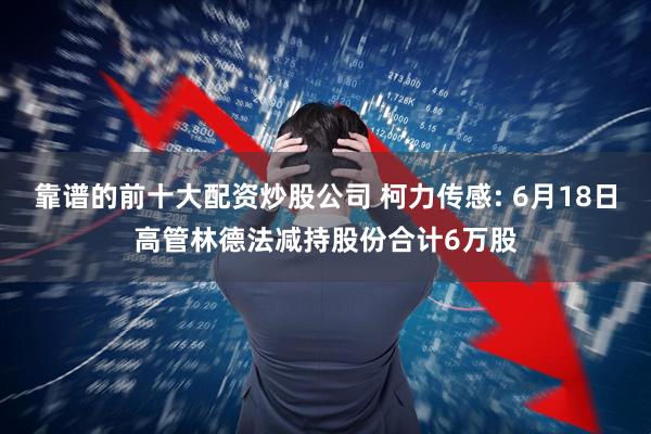靠谱的前十大配资炒股公司 柯力传感: 6月18日高管林德法减持股份合计6万股