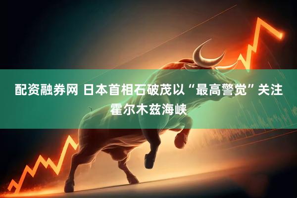 配资融券网 日本首相石破茂以“最高警觉”关注霍尔木兹海峡