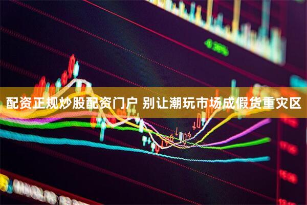 配资正规炒股配资门户 别让潮玩市场成假货重灾区