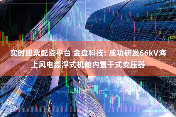 实时股票配资平台 金盘科技: 成功研发66kV海上风电漂浮式机舱内置干式变压器