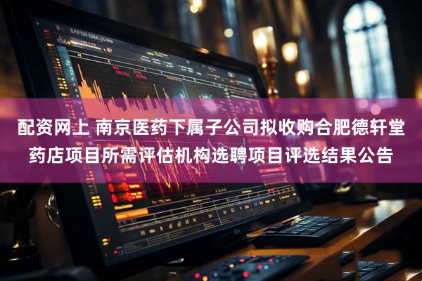 配资网上 南京医药下属子公司拟收购合肥德轩堂药店项目所需评估机构选聘项目评选结果公告