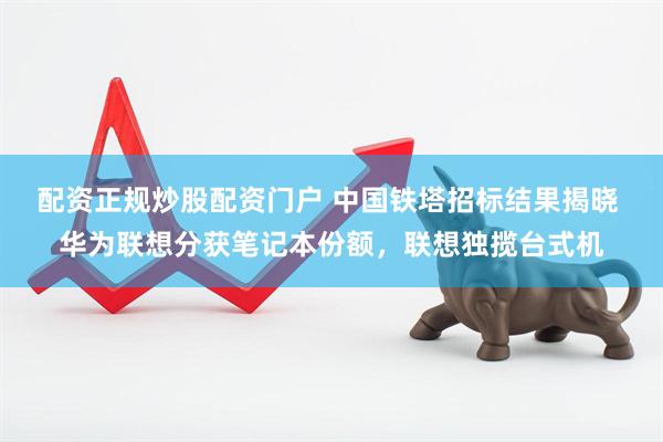 配资正规炒股配资门户 中国铁塔招标结果揭晓 华为联想分获笔记本份额，联想独揽台式机