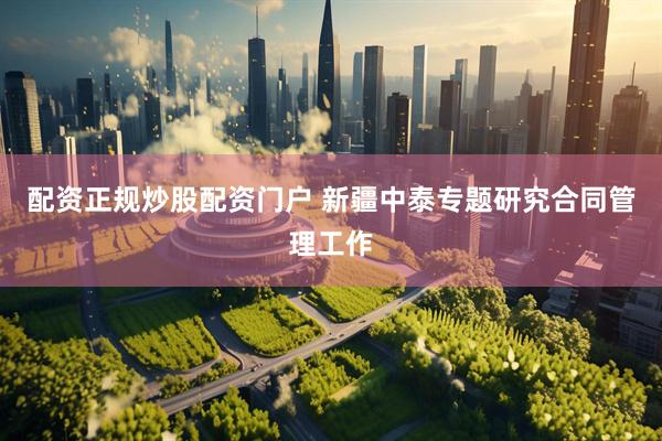 配资正规炒股配资门户 新疆中泰专题研究合同管理工作