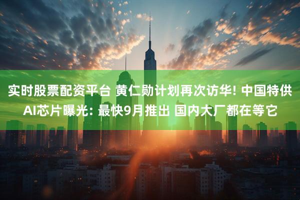 实时股票配资平台 黄仁勋计划再次访华! 中国特供AI芯片曝光: 最快9月推出 国内大厂都在等它
