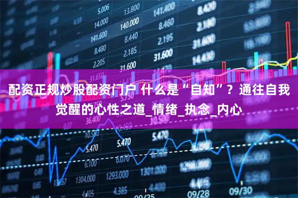 配资正规炒股配资门户 什么是“自知”？通往自我觉醒的心性之道_情绪_执念_内心