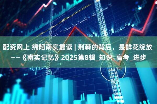 配资网上 绵阳南实复读 | 荆棘的背后，是鲜花绽放 ——《南实记忆》2025第8辑_知识_高考_进步