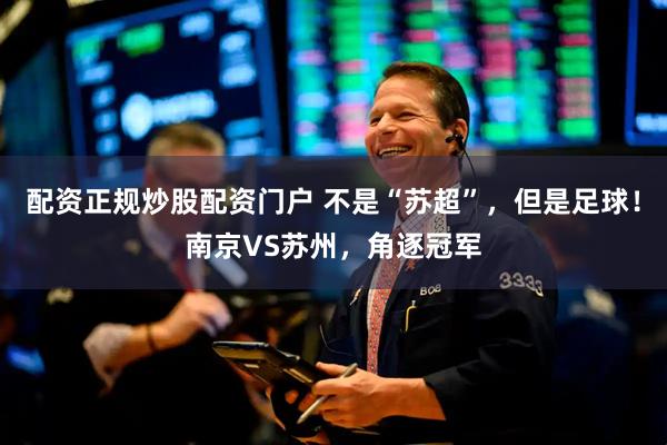 配资正规炒股配资门户 不是“苏超”，但是足球！南京VS苏州，角逐冠军