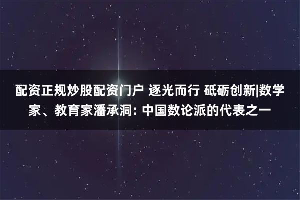 配资正规炒股配资门户 逐光而行 砥砺创新|数学家、教育家潘承洞: 中国数论派的代表之一
