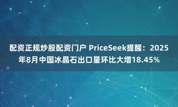 配资正规炒股配资门户 PriceSeek提醒：2025年8月中国冰晶石出口量环比大增18.45%
