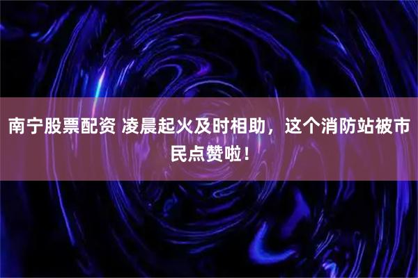 南宁股票配资 凌晨起火及时相助,这个消防站被市民点赞啦!