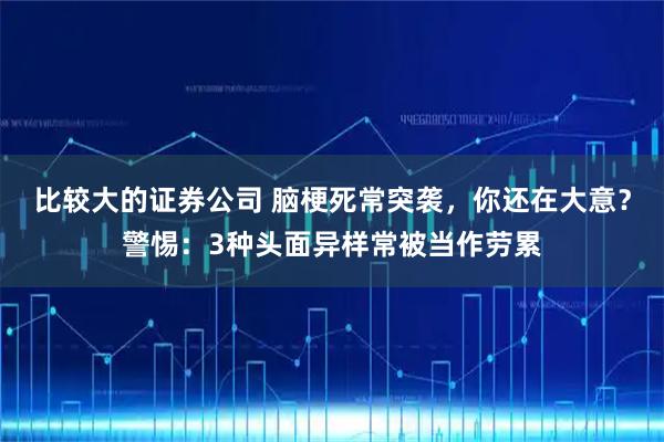 比较大的证券公司 脑梗死常突袭，你还在大意？警惕：3种头面异样常被当作劳累