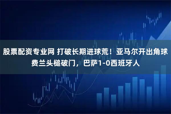 股票配资专业网 打破长期进球荒！亚马尔开出角球费兰头槌破门，巴萨1-0西班牙人