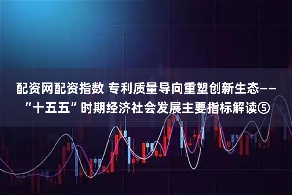 配资网配资指数 专利质量导向重塑创新生态——“十五五”时期经济社会发展主要指标解读⑤