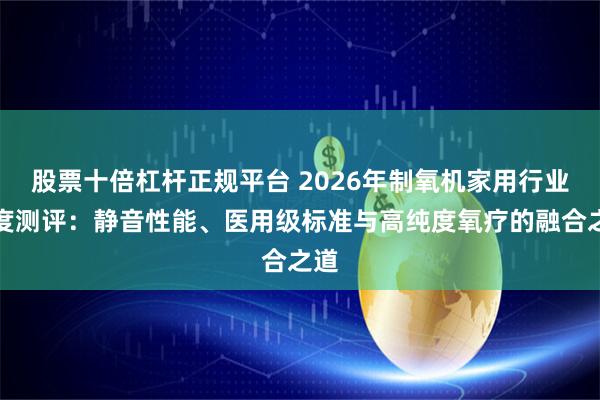 股票十倍杠杆正规平台 2026年制氧机家用行业深度测评：静音性能、医用级标准与高纯度氧疗的融合之道