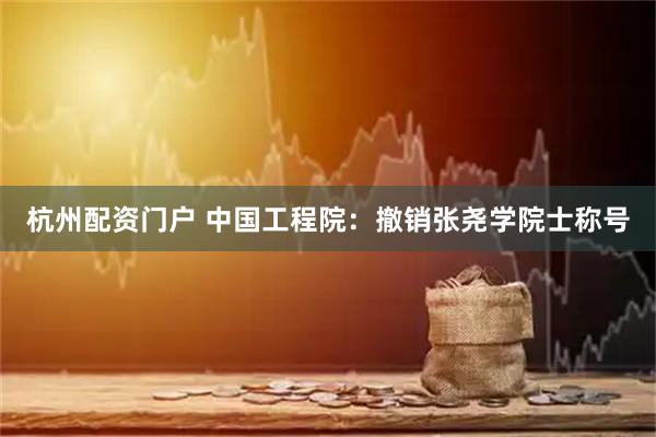 杭州配资门户 中国工程院：撤销张尧学院士称号